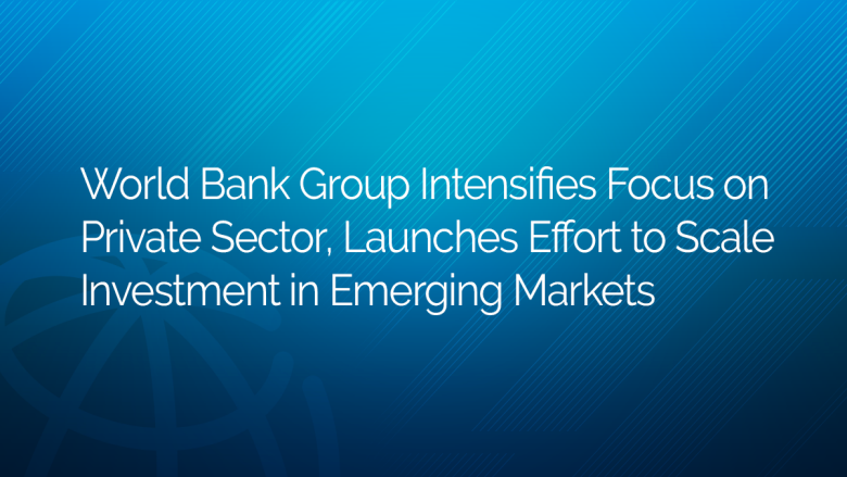World Bank Group Intensifies Focus on Private Sector, Launches Effort to Scale Investment in Emerging Markets