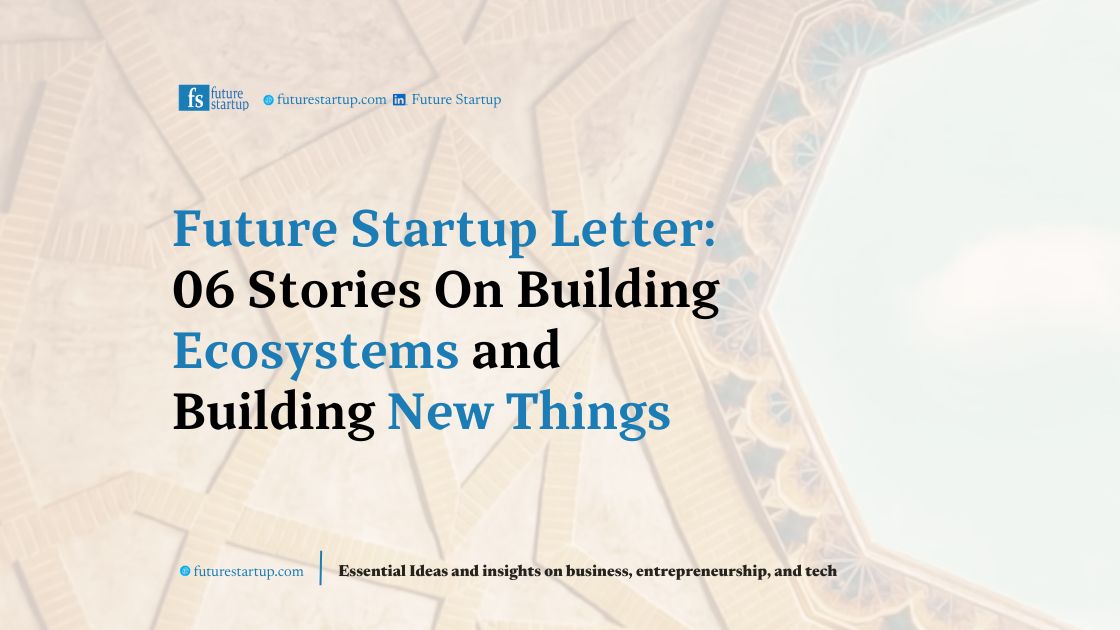 Future Startup Letter 26: 06 Stories On Building Ecosystems and Building New Things